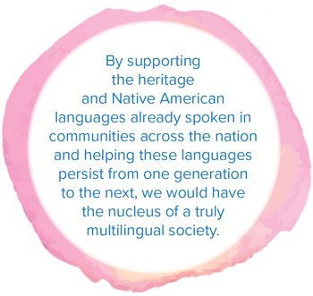 By supporting the heritage and Native American languages already spoken in communities across the nation and helping these languages persist from one generation to the next, we would have the nucleus of a truly multilingual society.